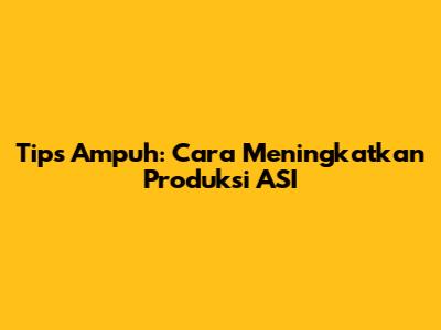 Tips Ampuh: Cara Meningkatkan Produksi ASI