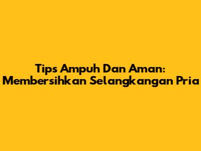 Tips Ampuh Dan Aman: Membersihkan Selangkangan Pria
