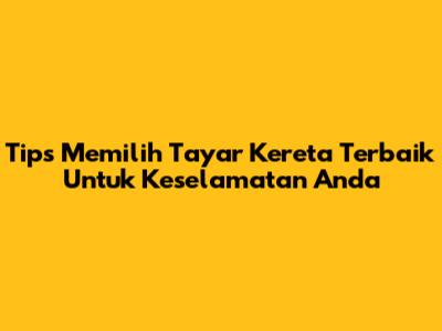 Tips Memilih Tayar Kereta Terbaik Untuk Keselamatan Anda