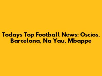 Today's Top Football News: Oscios, Barcelona, Na Yau, Mbappe