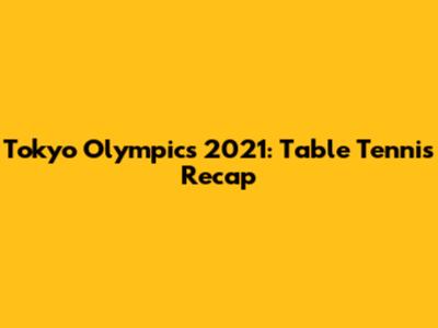 Tokyo Olympics 2021: Table Tennis Recap