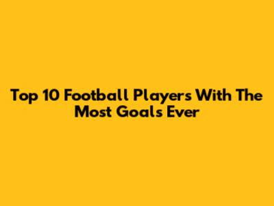 Top 10 Football Players With The Most Goals Ever