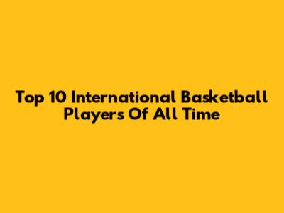 Top 10 International Basketball Players Of All Time