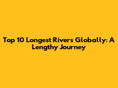 Top 10 Longest Rivers Globally: A Lengthy Journey