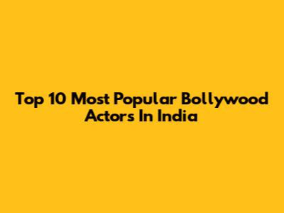 Top 10 Most Popular Bollywood Actors In India