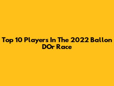 Top 10 Players In The 2022 Ballon D'Or Race