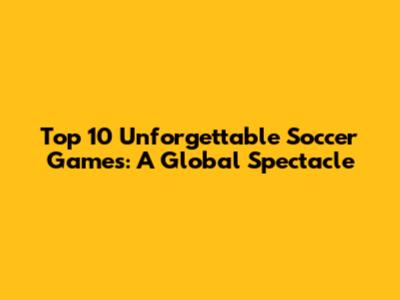 Top 10 Unforgettable Soccer Games: A Global Spectacle