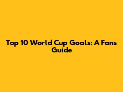 Top 10 World Cup Goals: A Fan's Guide