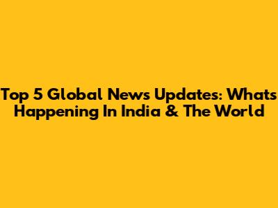 Top 5 Global News Updates: What's Happening In India & The World