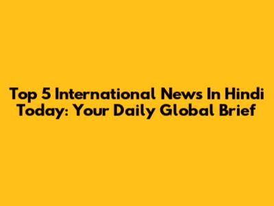 Top 5 International News In Hindi Today: Your Daily Global Brief