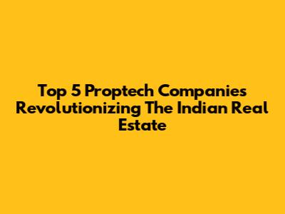 Top 5 Proptech Companies Revolutionizing The Indian Real Estate