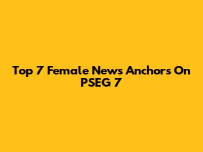 Top 7 Female News Anchors On PSEG 7