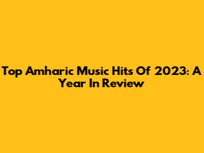 Top Amharic Music Hits Of 2023: A Year In Review