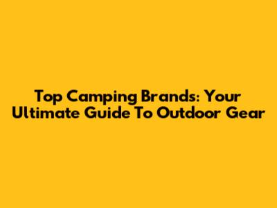 Top Camping Brands: Your Ultimate Guide To Outdoor Gear