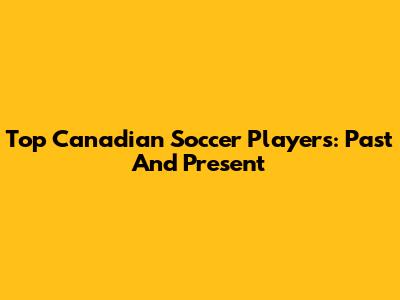 Top Canadian Soccer Players: Past And Present