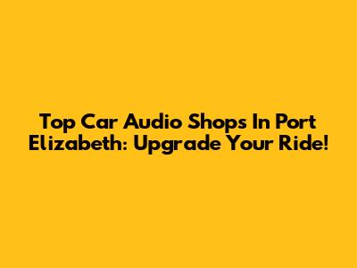 Top Car Audio Shops In Port Elizabeth: Upgrade Your Ride!