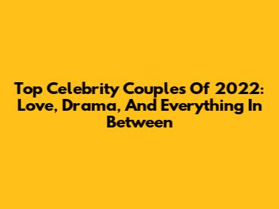 Top Celebrity Couples Of 2022: Love, Drama, And Everything In Between