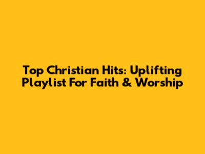 Top Christian Hits: Uplifting Playlist For Faith & Worship