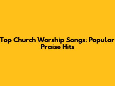 Top Church Worship Songs: Popular Praise Hits