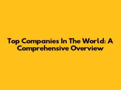 Top Companies In The World: A Comprehensive Overview