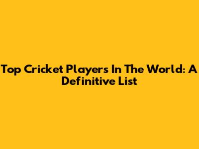 Top Cricket Players In The World: A Definitive List