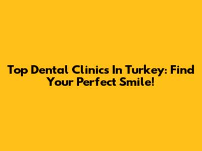 Top Dental Clinics In Turkey: Find Your Perfect Smile!