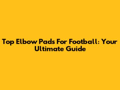 Top Elbow Pads For Football: Your Ultimate Guide