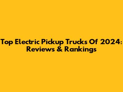Top Electric Pickup Trucks Of 2024: Reviews & Rankings