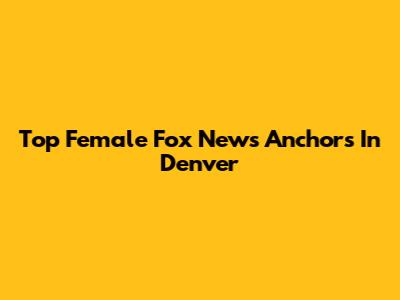 Top Female Fox News Anchors In Denver
