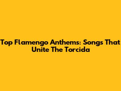 Top Flamengo Anthems: Songs That Unite The Torcida