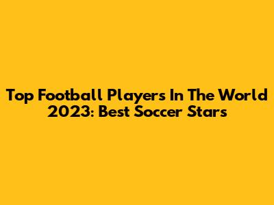 Top Football Players In The World 2023: Best Soccer Stars