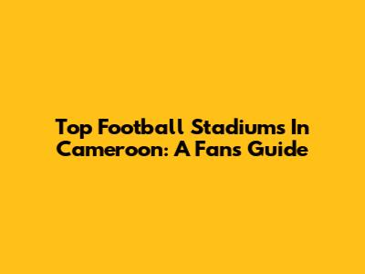 Top Football Stadiums In Cameroon: A Fan's Guide
