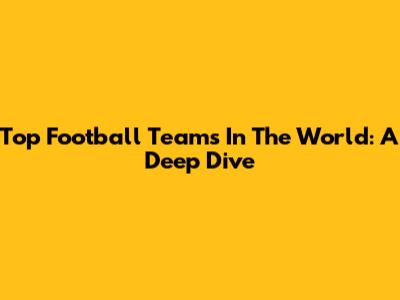 Top Football Teams In The World: A Deep Dive