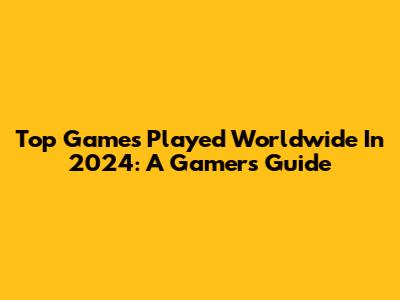 Top Games Played Worldwide In 2024: A Gamer's Guide