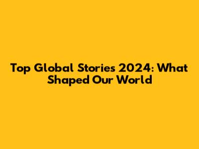 Top Global Stories 2024: What Shaped Our World