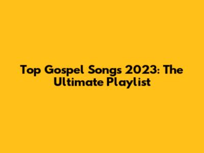 Top Gospel Songs 2023: The Ultimate Playlist