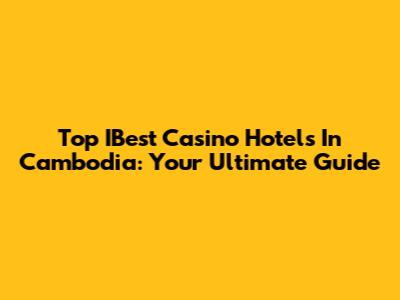 Top IBest Casino Hotels In Cambodia: Your Ultimate Guide