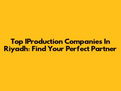 Top IProduction Companies In Riyadh: Find Your Perfect Partner