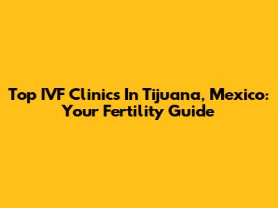 Top IVF Clinics In Tijuana, Mexico: Your Fertility Guide