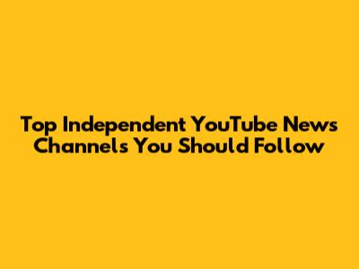 Top Independent YouTube News Channels You Should Follow
