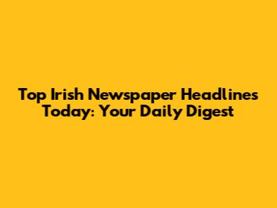 Top Irish Newspaper Headlines Today: Your Daily Digest