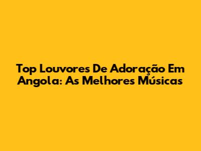 Top Louvores De Adoração Em Angola: As Melhores Músicas