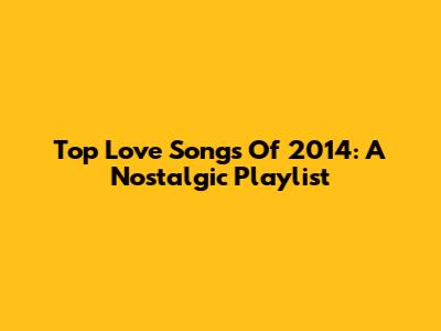 Top Love Songs Of 2014: A Nostalgic Playlist