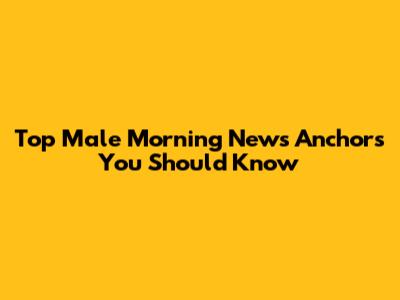 Top Male Morning News Anchors You Should Know