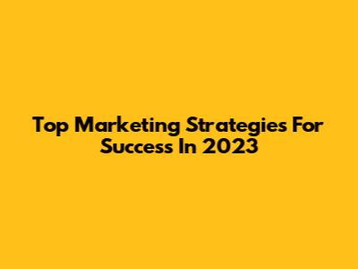 Top Marketing Strategies For Success In 2023