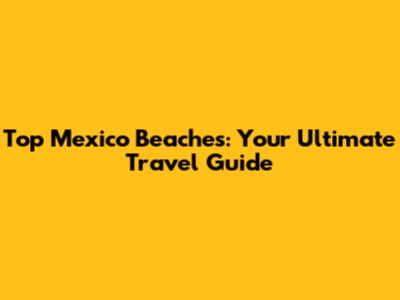 Top Mexico Beaches: Your Ultimate Travel Guide