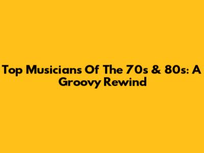 Top Musicians Of The 70s & 80s: A Groovy Rewind