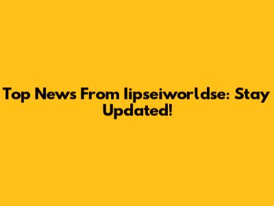 Top News From Iipseiworldse: Stay Updated!
