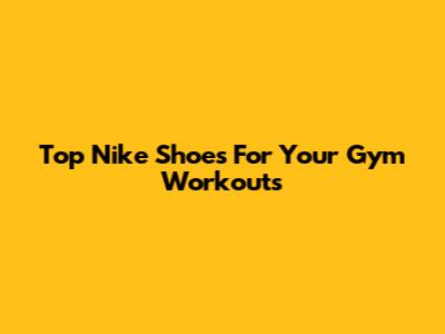 Top Nike Shoes For Your Gym Workouts