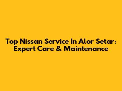 Top Nissan Service In Alor Setar: Expert Care & Maintenance